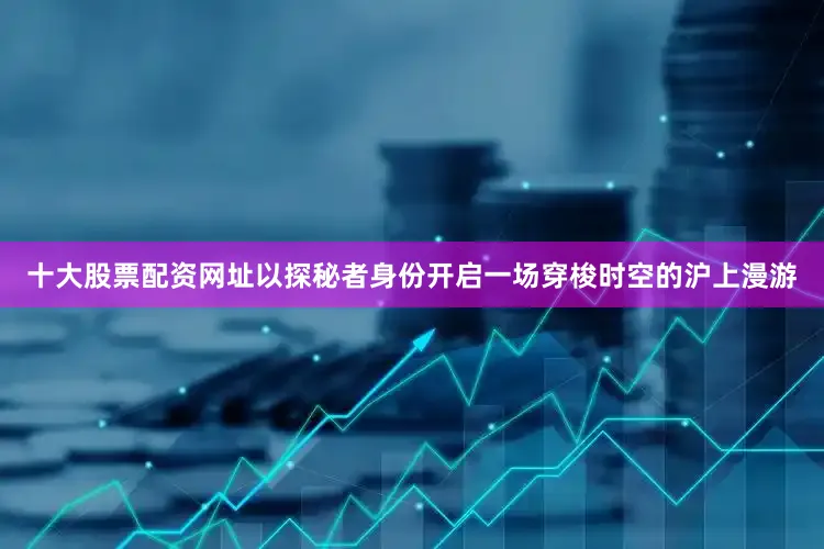 十大股票配资网址以探秘者身份开启一场穿梭时空的沪上漫游