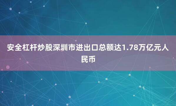 安全杠杆炒股深圳市进出口总额达1.78万亿元人民币