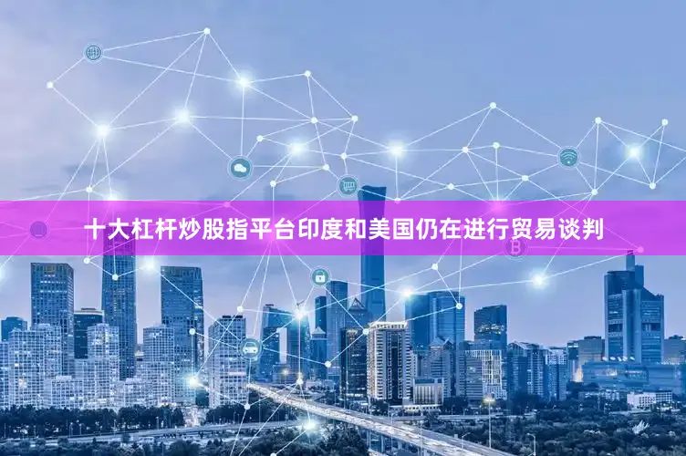 十大杠杆炒股指平台印度和美国仍在进行贸易谈判