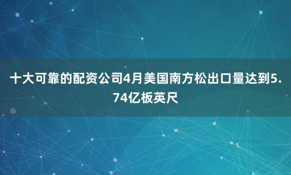 十大可靠的配资公司4月美国南方松出口量达到5.74亿板英尺