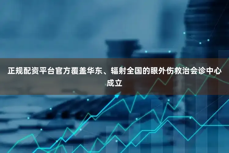 正规配资平台官方覆盖华东、辐射全国的眼外伤救治会诊中心成立