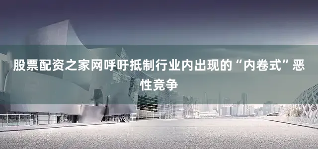 股票配资之家网呼吁抵制行业内出现的“内卷式”恶性竞争