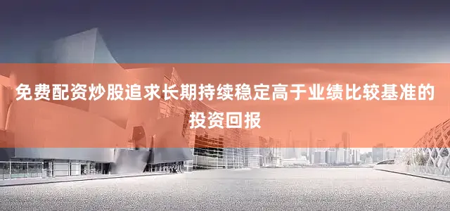 免费配资炒股追求长期持续稳定高于业绩比较基准的投资回报