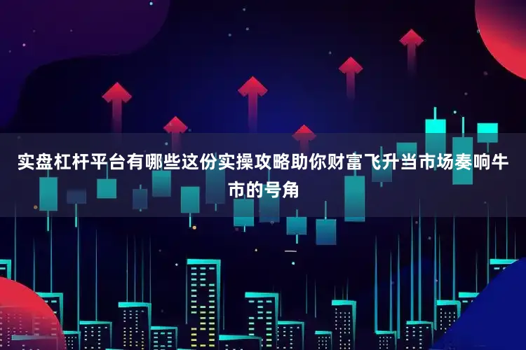 实盘杠杆平台有哪些这份实操攻略助你财富飞升当市场奏响牛市的号角