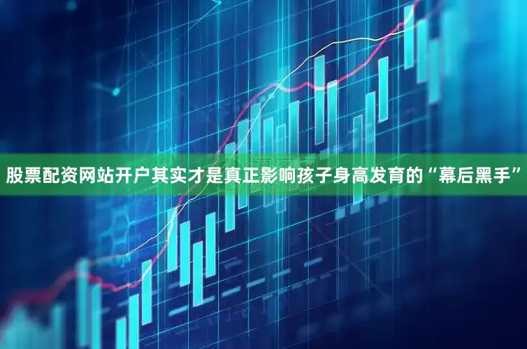 股票配资网站开户其实才是真正影响孩子身高发育的“幕后黑手”
