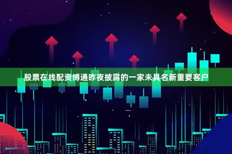 股票在线配资博通昨夜披露的一家未具名新重要客户