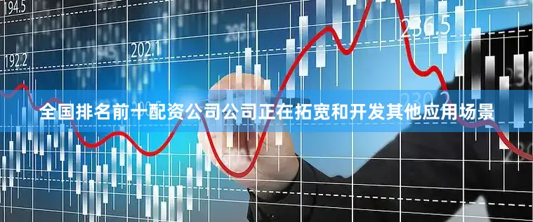 全国排名前十配资公司公司正在拓宽和开发其他应用场景