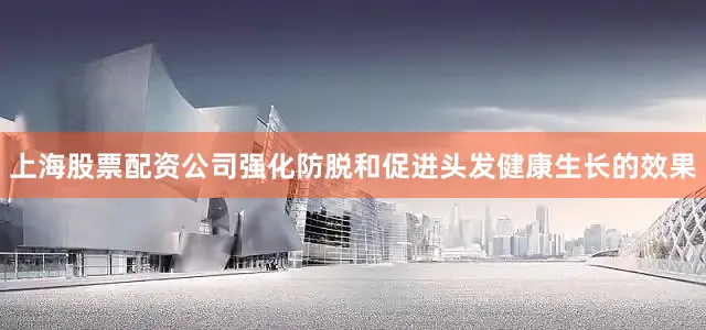 上海股票配资公司强化防脱和促进头发健康生长的效果