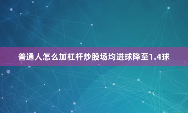 普通人怎么加杠杆炒股场均进球降至1.4球