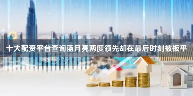 十大配资平台查询蓝月亮两度领先却在最后时刻被扳平
