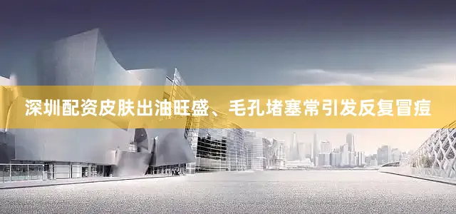 深圳配资皮肤出油旺盛、毛孔堵塞常引发反复冒痘