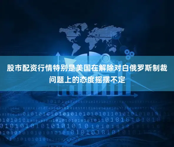 股市配资行情特别是美国在解除对白俄罗斯制裁问题上的态度摇摆不定